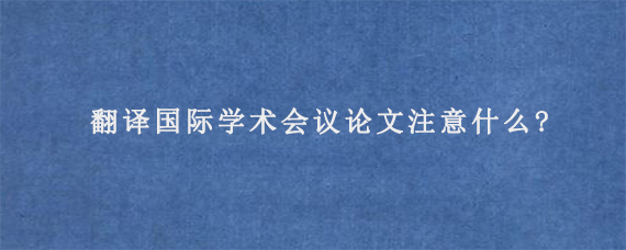 翻译国际学术会议论文注意什么?