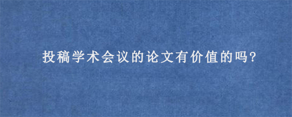 投稿学术会议的论文有价值的吗?