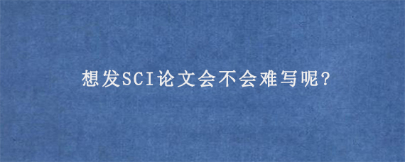 想发SCI论文会不会难写呢?