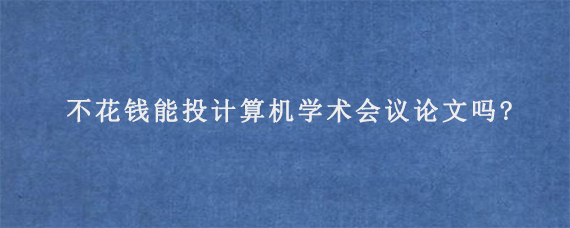 不花钱能投计算机学术会议论文吗?