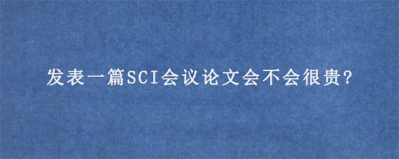 发表一篇SCI会议论文会不会很贵?