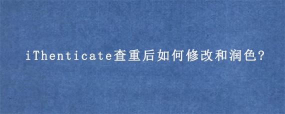 iThenticate查重后如何修改和润色?