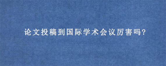 论文投稿到国际学术会议厉害吗?