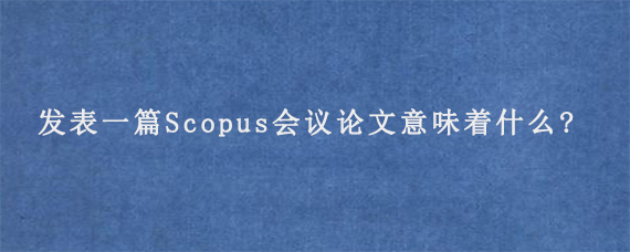 发表一篇Scopus会议论文意味着什么?