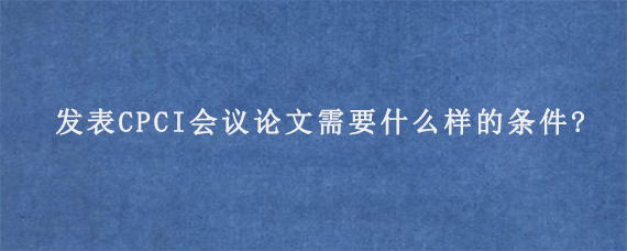 发表CPCI会议论文需要什么样的条件?