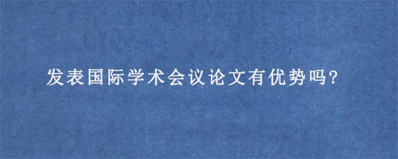 发表国际学术会议论文有优势吗?