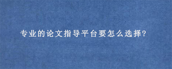 专业的论文指导平台要怎么选择?