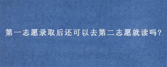 第一志愿录取后还可以去第二志愿就读吗?