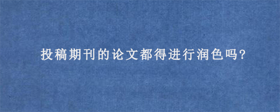 投稿期刊的论文都得进行润色吗?