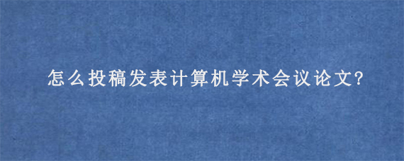 怎么投稿发表计算机学术会议论文?