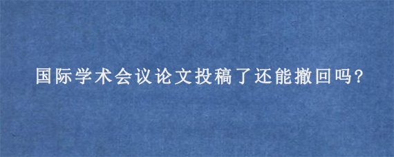 国际学术会议论文投稿了还能撤回吗?