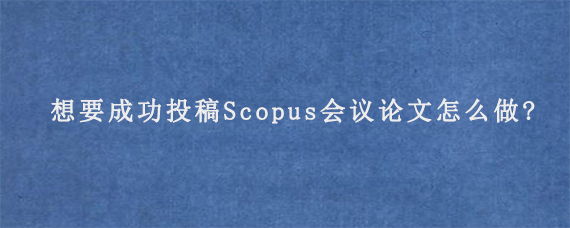 想要成功投稿Scopus会议论文怎么做?