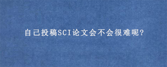 自己投稿SCI论文会不会很难呢?