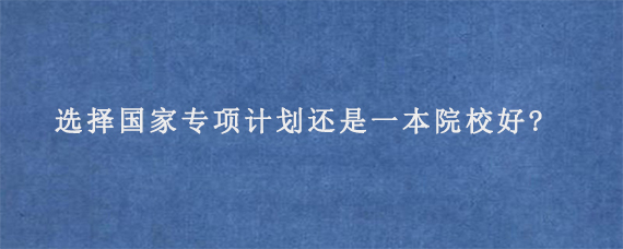 选择国家专项计划还是一本院校好?