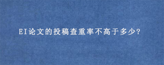 EI论文的投稿查重率不高于多少?