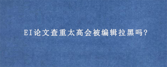 EI论文查重太高会被编辑拉黑吗?