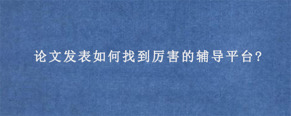 论文发表如何找到厉害的辅导平台?