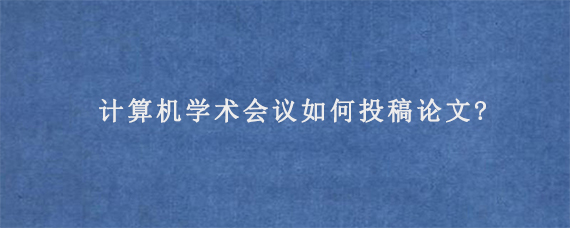 计算机学术会议如何投稿论文?