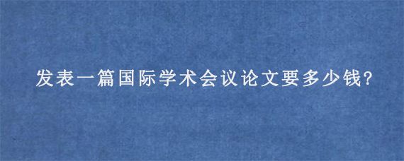 发表一篇国际学术会议论文要多少钱?