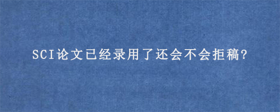 SCI论文已经录用了还会不会拒稿?