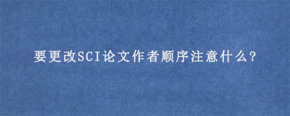 要更改SCI论文作者顺序注意什么?