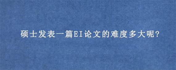 硕士发表一篇EI论文的难度多大呢?