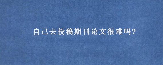 自己去投稿期刊论文很难吗?