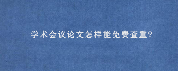 学术会议论文怎样能免费查重?