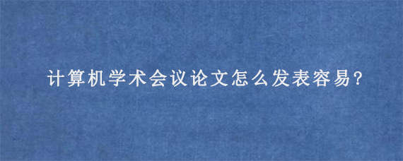 计算机学术会议论文怎么发表容易?