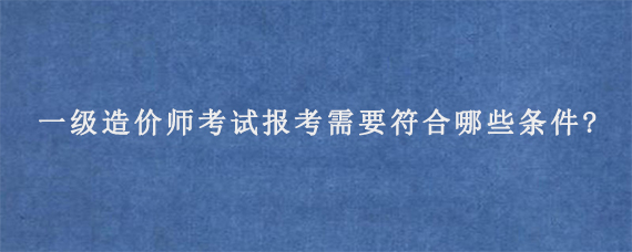 一级造价师考试报考需要符合哪些条件?