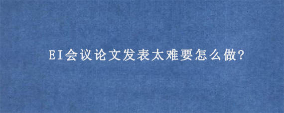 EI会议论文发表太难要怎么做?