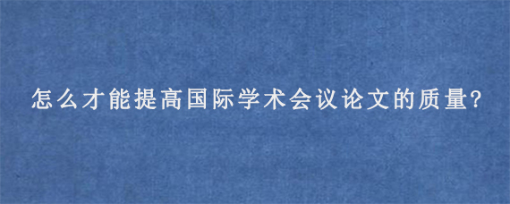 怎么才能提高国际学术会议论文的质量?