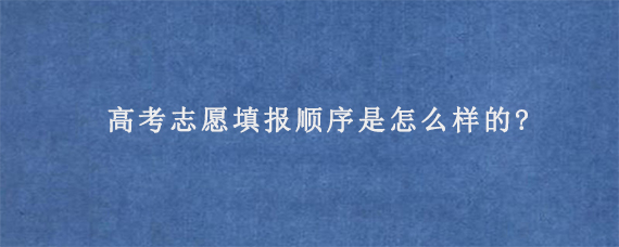 高考志愿填报顺序是怎么样的?