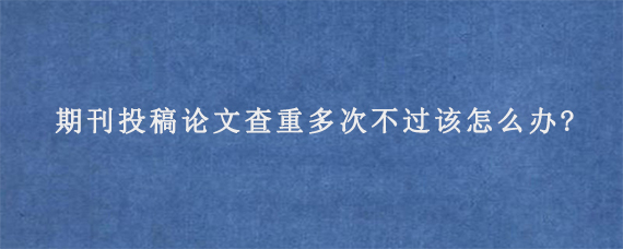 期刊投稿论文查重多次不过该怎么办?