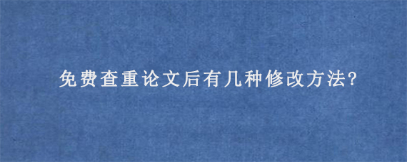 免费查重论文后有几种修改方法?