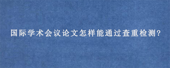 国际学术会议论文怎样能通过查重检测?