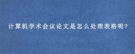 计算机学术会议论文是怎么处理表格呢?