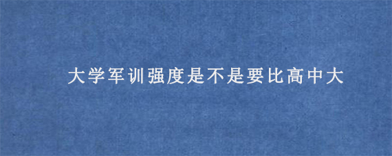 大学军训强度是不是要比高中大