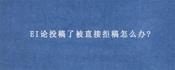 EI论投稿了被直接拒稿怎么办?