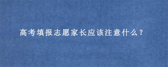 高考填报志愿家长应该注意什么？