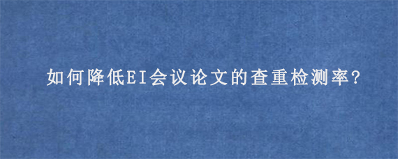 如何降低EI会议论文的查重检测率?