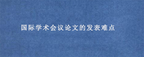 国际学术会议论文的发表难点