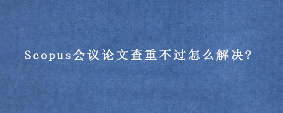 Scopus会议论文查重不过怎么解决?