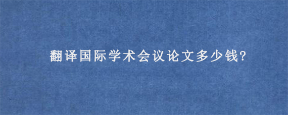 翻译国际学术会议论文多少钱?