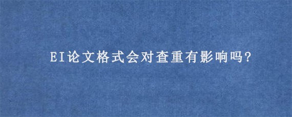 EI论文格式会对查重有影响吗?