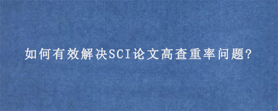 如何有效解决SCI论文高查重率问题?