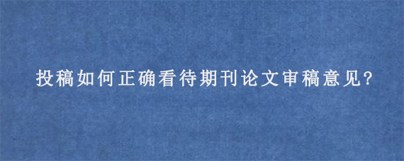 投稿如何正确看待期刊论文审稿意见?