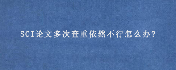 SCI论文多次查重依然不行怎么办?