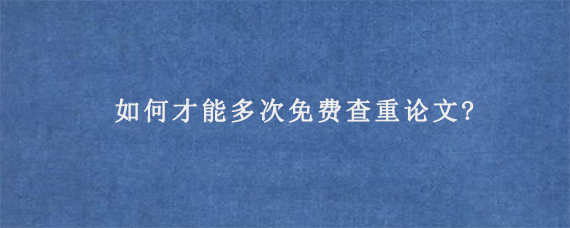 如何才能多次免费查重论文?