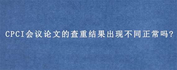 CPCI会议论文的查重结果出现不同正常吗?